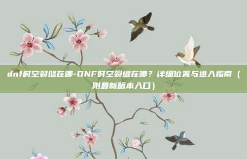 dnf时空裂缝在哪-DNF时空裂缝在哪？详细位置与进入指南（附最新版本入口）