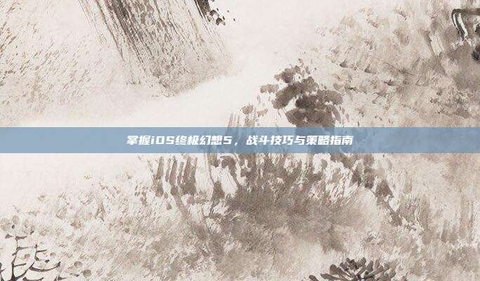 掌握iOS终极幻想5，战斗技巧与策略指南