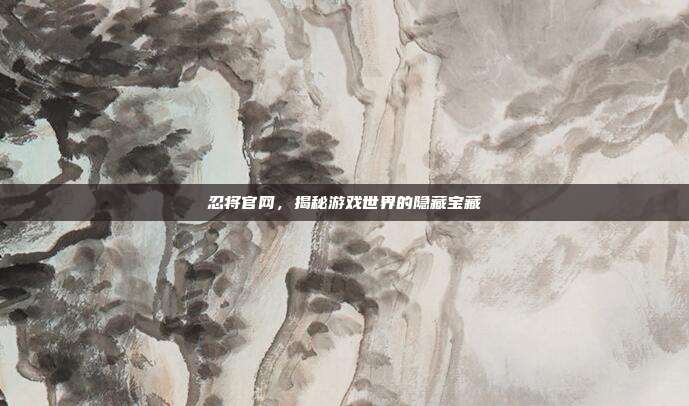 忍将官网，揭秘游戏世界的隐藏宝藏