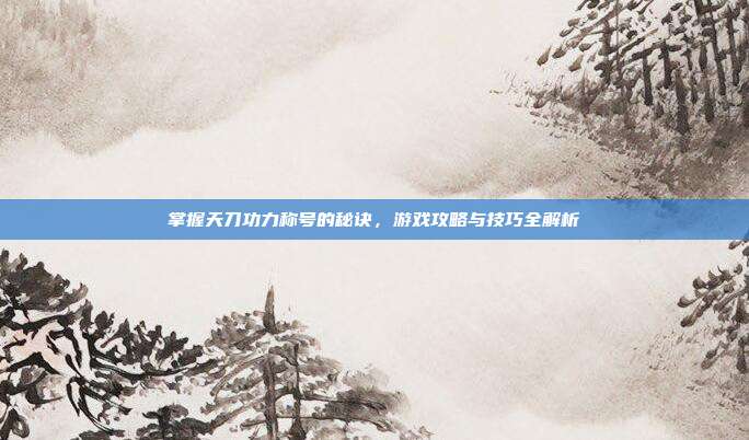 掌握天刀功力称号的秘诀，游戏攻略与技巧全解析