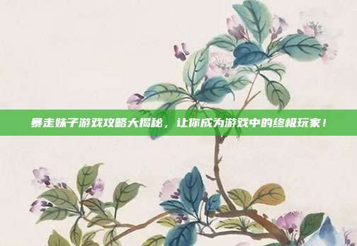 暴走妹子游戏攻略大揭秘，让你成为游戏中的终极玩家！