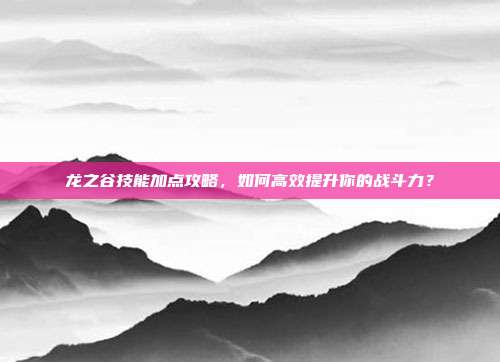 龙之谷技能加点攻略,如何高效提升你的战斗力?