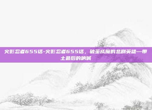 火影忍者655话-火影忍者655话，破茧成魔的悲剧英雄—带土最后的呐喊