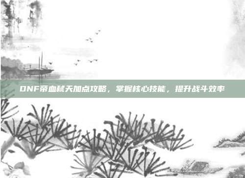 DNF帝血弑天加点攻略,掌握核心技能,提升战斗效率