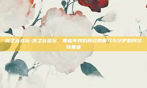 龙之谷多玩-龙之谷多玩，那些年我们肝过的巢穴与守护的阿尔特里亚