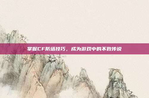掌握CF防塔技巧，成为游戏中的不败传说