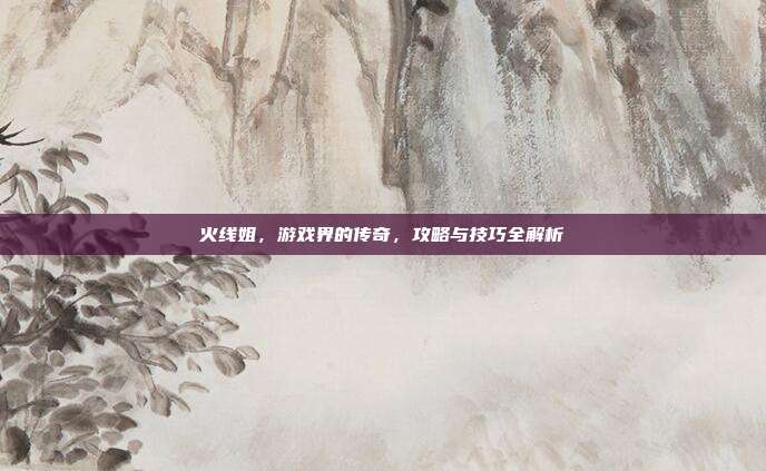 火线姐,游戏界的传奇,攻略与技巧全解析