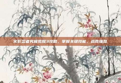 火影忍者究极觉醒3攻略，掌握关键技能，战胜强敌