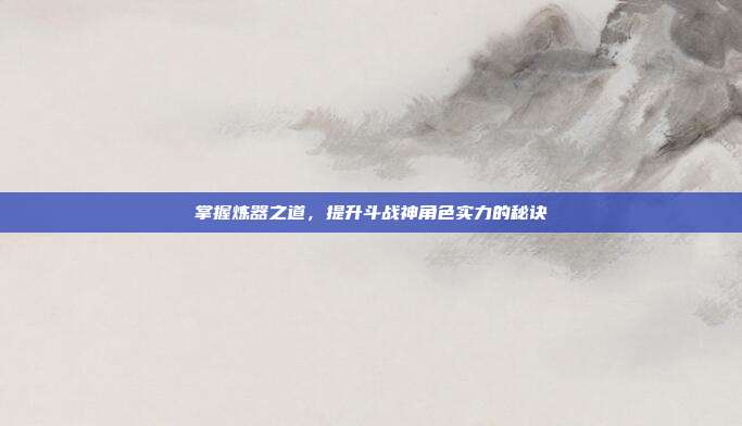 掌握炼器之道,提升斗战神角色实力的秘诀