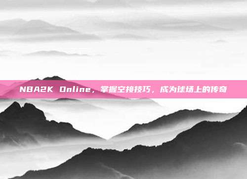 NBA2K Online,掌握空接技巧,成为球场上的传奇