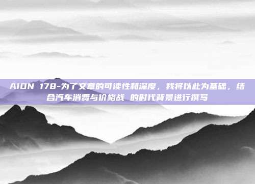AION 178-为了文章的可读性和深度，我将以此为基础，结合汽车消费与价格战 的时代背景进行撰写