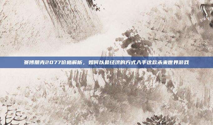 赛博朋克2077价格解析,如何以最经济的方式入手这款未来世界游戏