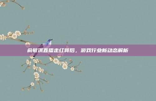俞敏洪直播走红背后，游戏行业新动态解析