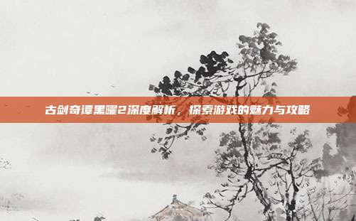 古剑奇谭黑曜2深度解析,探索游戏的魅力与攻略