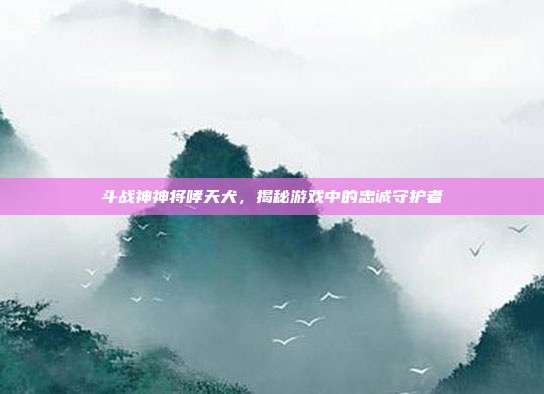 斗战神神将哮天犬,揭秘游戏中的忠诚守护者