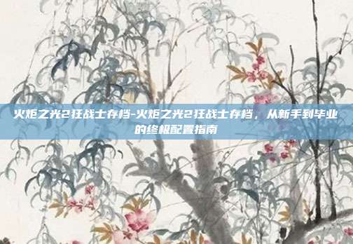 火炬之光2狂战士存档-火炬之光2狂战士存档，从新手到毕业的终极配置指南