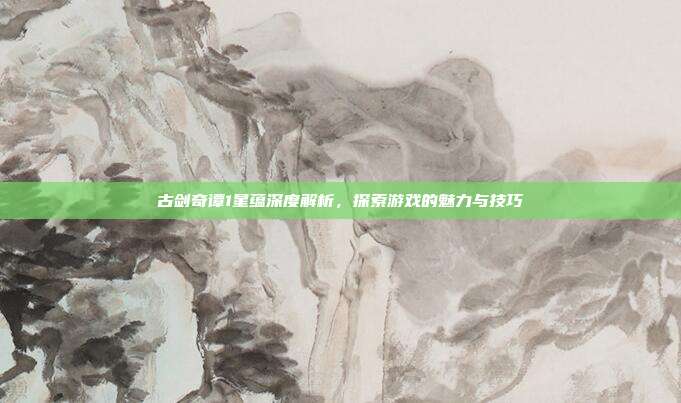 古剑奇谭1星蕴深度解析，探索游戏的魅力与技巧