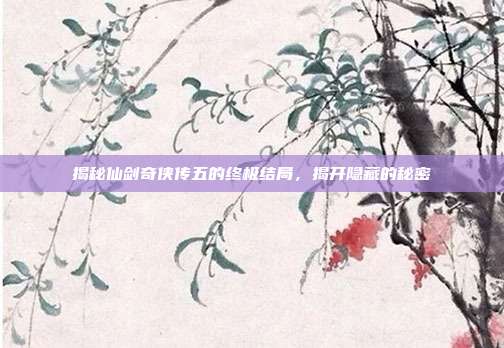 揭秘仙剑奇侠传五的终极结局,揭开隐藏的秘密