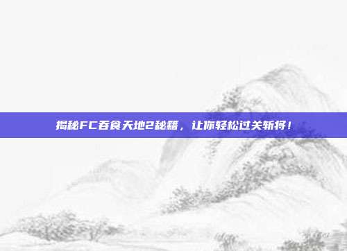 揭秘FC吞食天地2秘籍，让你轻松过关斩将！