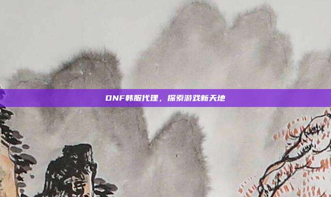 DNF韩服代理,探索游戏新天地