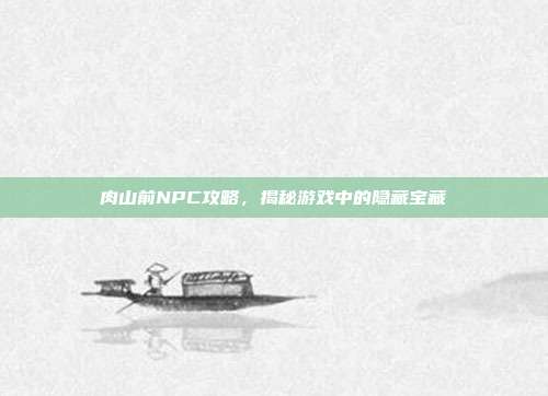 肉山前NPC攻略，揭秘游戏中的隐藏宝藏