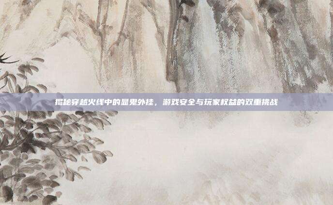 揭秘穿越火线中的显鬼外挂，游戏安全与玩家权益的双重挑战