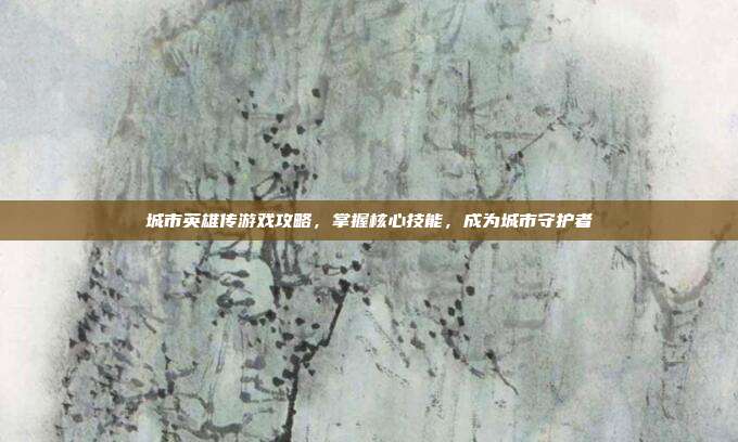 城市英雄传游戏攻略,掌握核心技能,成为城市守护者