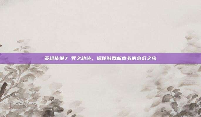 英雄传说7 零之轨迹,揭秘游戏新章节的奇幻之旅