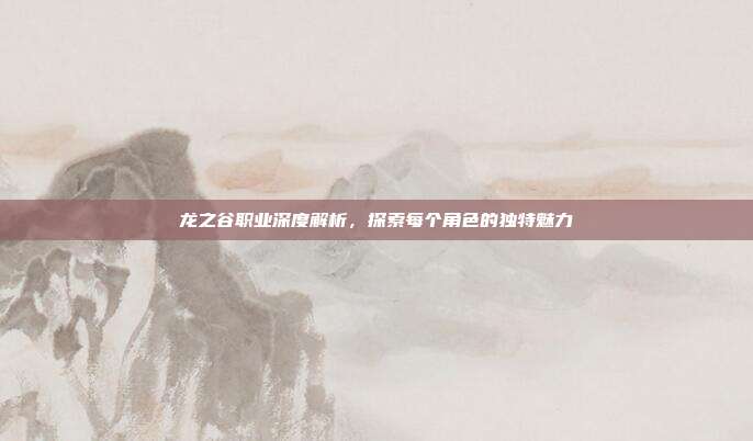 龙之谷职业深度解析，探索每个角色的独特魅力