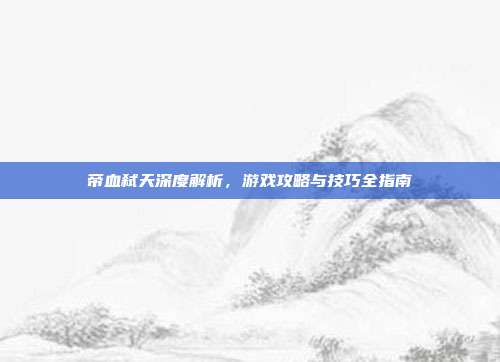 帝血弑天深度解析,游戏攻略与技巧全指南