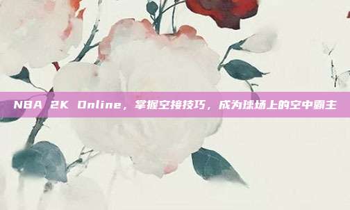 NBA 2K Online，掌握空接技巧，成为球场上的空中霸主