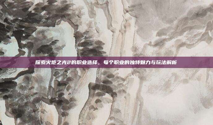 探索火炬之光2的职业选择,每个职业的独特魅力与玩法解析