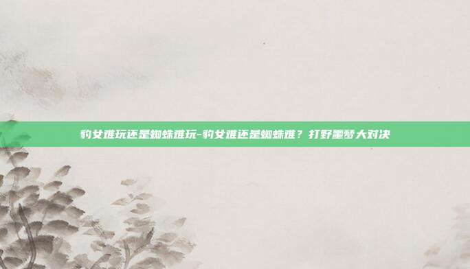 豹女难玩还是蜘蛛难玩-豹女难还是蜘蛛难？打野噩梦大对决