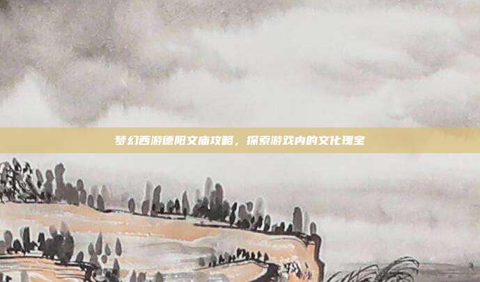 梦幻西游德阳文庙攻略，探索游戏内的文化瑰宝