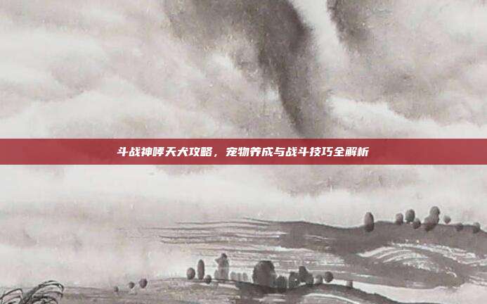 斗战神哮天犬攻略，宠物养成与战斗技巧全解析