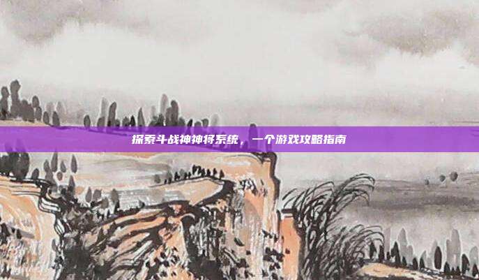 探索斗战神神将系统,一个游戏攻略指南