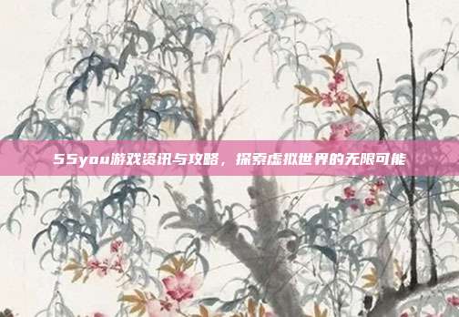 55you游戏资讯与攻略,探索虚拟世界的无限可能