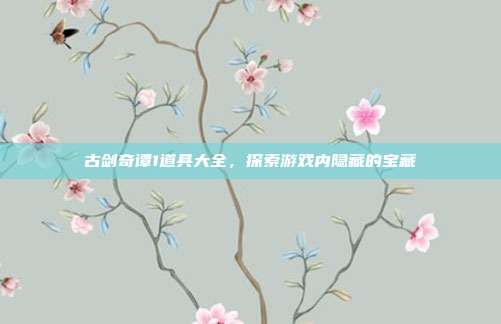 古剑奇谭1道具大全,探索游戏内隐藏的宝藏