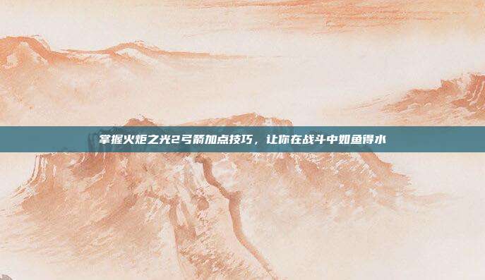 掌握火炬之光2弓箭加点技巧,让你在战斗中如鱼得水