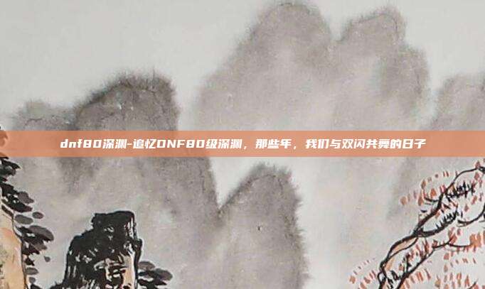 dnf80深渊-追忆DNF80级深渊，那些年，我们与双闪共舞的日子