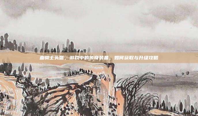 血骑士头盔，游戏中的传奇装备，如何获取与升级攻略