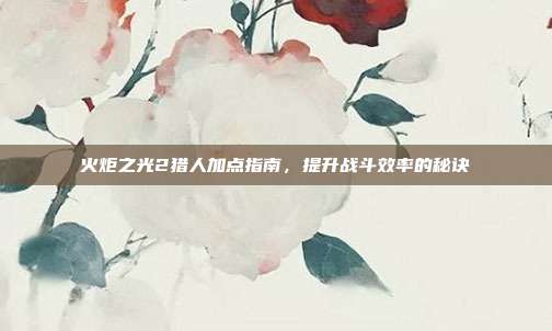 火炬之光2猎人加点指南,提升战斗效率的秘诀