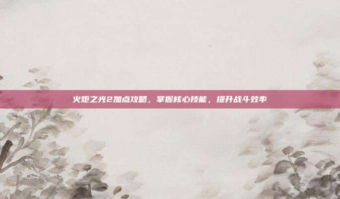 火炬之光2加点攻略,掌握核心技能,提升战斗效率