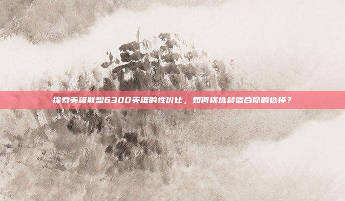 探索英雄联盟6300英雄的性价比,如何挑选最适合你的选择?