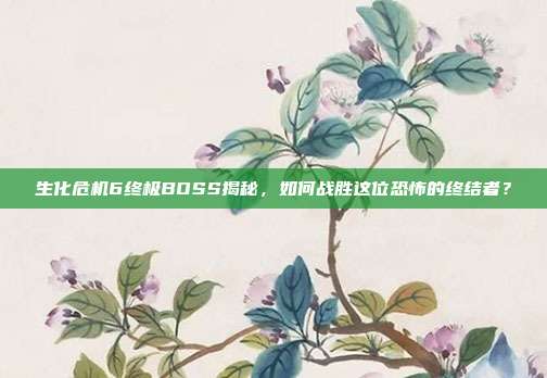 生化危机6终极BOSS揭秘,如何战胜这位恐怖的终结者?