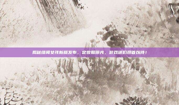 揭秘绯闻女孩新版发布,定妆照曝光,游戏迷们翘首以待!