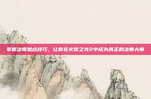 掌握法师加点技巧,让你在火炬之光2中成为真正的法师大师