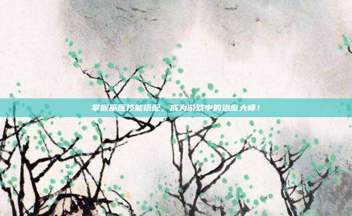 掌握巫医技能搭配,成为游戏中的治愈大师!