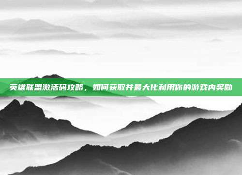 英雄联盟激活码攻略,如何获取并最大化利用你的游戏内奖励