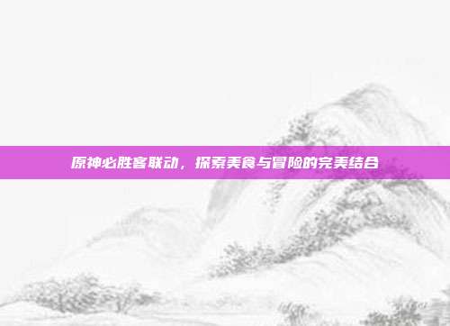 原神必胜客联动，探索美食与冒险的完美结合